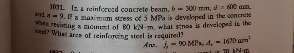1031. In a reinforced concrete beam, b = 300 mm, d = 600 mm,
and n = 9. If a maximum stress of 5 MPa is developed in the concrete
when resisting a moment of 80 kN-m, what stress is developed in the
steel? What area of reinforcing steel is required?
Ans. f = 90 MPa; 4,
1022
1670 mm²
70 kN-m,
ont is