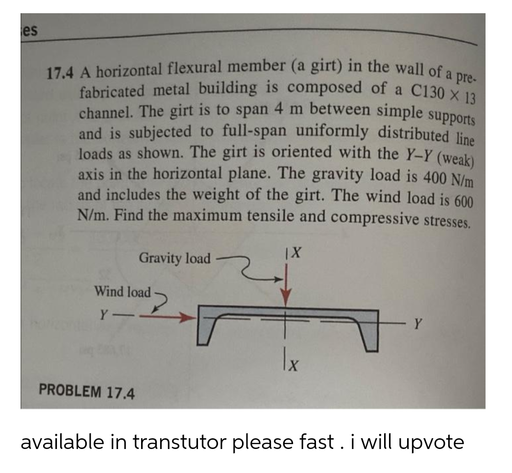 17.4 A horizontal flexural member (a girt) in the wall of a pre-
channel. The girt is to span 4 m between simple supports
fabricated metal building is composed of a C130 X 13
es
and is subjected to full-span uniformly distributed line
loads as shown. The girt is oriented with the Y-Y (weak)
axis in the horizontal plane. The gravity load is 400 N/m
and includes the weight of the girt. The wind load is 600
N/m. Find the maximum tensile and compressive stresses.
Gravity load
Wind load
Y
PROBLEM 17.4
available in transtutor please fast . i will upvote
