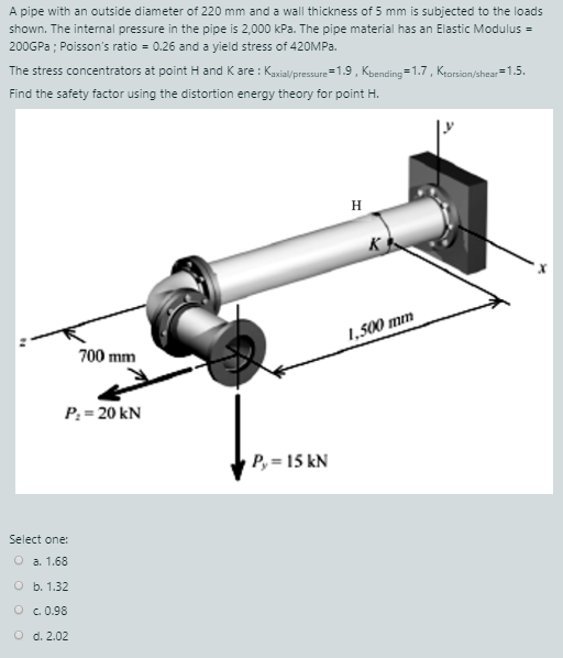 A pipe with an outside diameter of 220 mm and a wall thickness of 5 mm is subjected to the loads
shown. The internal pressure in the pipe is 2,000 kPa. The pipe material has an Elastic Modulus =
200GPA ; Poisson's ratio = 0.26 and a yield stress of 420OMPA.
The stress concentrators at point H and K are : Kaxial/pressure=1.9 , Kpending =1.7, Keorsion=1.5.
/shear
Find the safety factor using the distortion energy theory for point H.
H
K
1,500 mm
700 mm
P: = 20 kN
P, = 15 kN
Select one:
O a. 1.68
O b. 1.32
O c. 0.98
O d. 2.02
