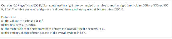 Consider 0.65 kg of N2 at 300 K, 1 bar contained in a rigid tank connected by a valve to another rigid tank holding 0.3 kg of CO, at 300
K, 1 bar. The valve is opened and gases are allowed to mix, achieving an equilibrium state at 280 K.
Determine:
(a) the volume of cach tank, in m?.
(b) the final pressure, in bar.
(c) the magnitude of the heat transfer to or from the gases during the process, in k).
(d) the entropy change of each gas and of the overall system, in kJ/K.
