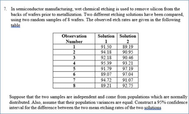 1. In semiconductor manufacturing, wet chemical etching is used to remove silicon from the
backs of wafers prior to metallization. Two different etching solutions have been compared,
using two random samples of 8 wafers. The observed etch rates are given in the following
table
Observation
Solution Solution
Number
2
91.50
94.18
89.19
90.95
2
3
92.18
90.46
95.39
91.79
89.07
4
93.21
97.19
97.04
91.07
92.75
94.72
89.21
Suppose that the two samples are independent and come from populations which are normally
distributed. Also, assume that their population variances are equal. Construct a 95% confidence
interval for the difference between the two mean etching rates of the two solutions
