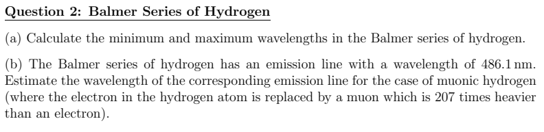 Question 2: Balmer Series of Hydrogen
(a) Calculate the minimum and maximum wavelengths in the Balmer series of hydrogen.
(b) The Balmer series of hydrogen has an emission line with a wavelength of 486.1 nm.
Estimate the wavelength of the corresponding emission line for the case of muonic hydrogen
(where the electron in the hydrogen atom is replaced by a muon which is 207 times heavier
than an electron).