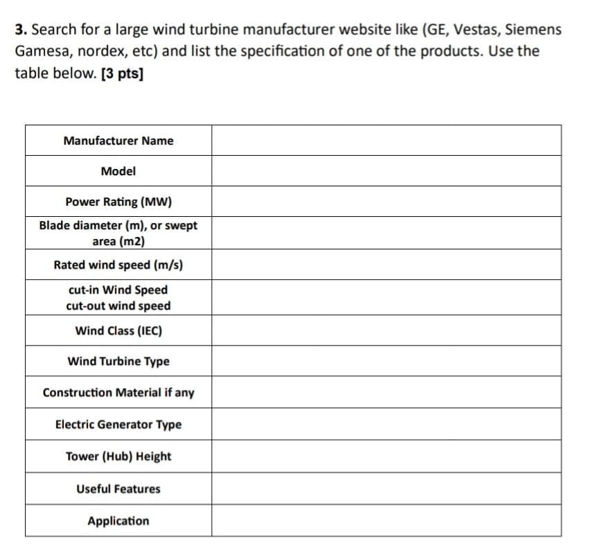 3. Search for a large wind turbine manufacturer website like (GE, Vestas, Siemens
Gamesa, nordex, etc) and list the specification of one of the products. Use the
table below. [3 pts]
Manufacturer Name
Model
Power Rating (MW)
Blade diameter (m), or swept
area (m2)
Rated wind speed (m/s)
cut-in Wind Speed
cut-out wind speed
Wind Class (IEC)
Wind Turbine Type
Construction Material if any
Electric Generator Type
Tower (Hub) Height
Useful Features
Application