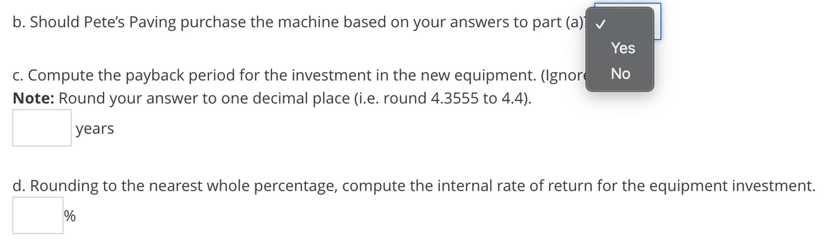 b. Should Pete's Paving purchase the machine based on your answers to part (a)
c. Compute the payback period for the investment in the new equipment. (Ignore
Note: Round your answer to one decimal place (i.e. round 4.3555 to 4.4).
Yes
No
years
d. Rounding to the nearest whole percentage, compute the internal rate of return for the equipment investment.
%