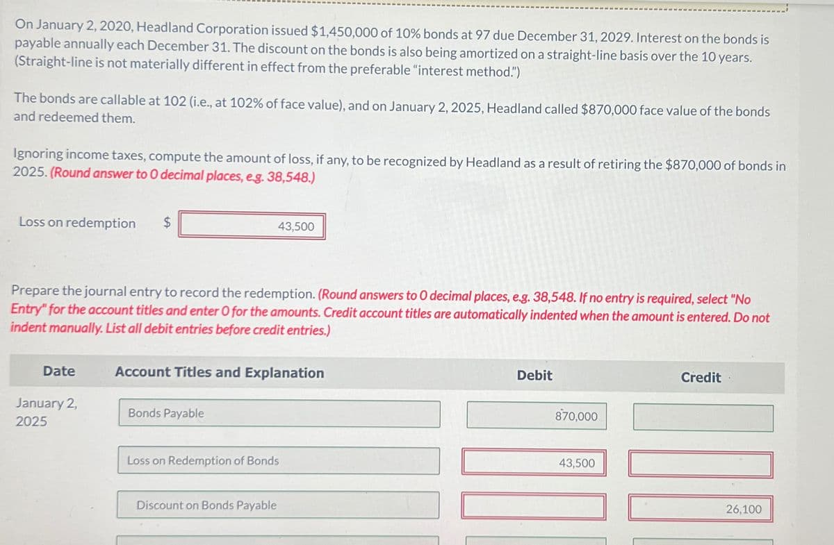 On January 2, 2020, Headland Corporation issued $1,450,000 of 10% bonds at 97 due December 31, 2029. Interest on the bonds is
payable annually each December 31. The discount on the bonds is also being amortized on a straight-line basis over the 10 years.
(Straight-line is not materially different in effect from the preferable "interest method.")
The bonds are callable at 102 (i.e., at 102% of face value), and on January 2, 2025, Headland called $870,000 face value of the bonds
and redeemed them.
Ignoring income taxes, compute the amount of loss, if any, to be recognized by Headland as a result of retiring the $870,000 of bonds in
2025. (Round answer to O decimal places, e.g. 38,548.)
Loss on redemption
$
43,500
Prepare the journal entry to record the redemption. (Round answers to O decimal places, e.g. 38,548. If no entry is required, select "No
Entry" for the account titles and enter O for the amounts. Credit account titles are automatically indented when the amount is entered. Do not
indent manually. List all debit entries before credit entries.)
Date
Account Titles and Explanation
January 2,
2025
Bonds Payable
Loss on Redemption of Bonds
Discount on Bonds Payable
Debit
870,000
43,500
Credit
26,100
