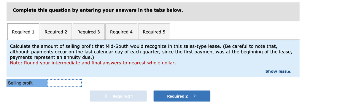 Complete this question by entering your answers in the tabs below.
Required 1
Required 2
Required 3
Required 4
Required 5
Calculate the amount of selling profit that Mid-South would recognize in this sales-type lease. (Be careful to note that,
although payments occur on the last calendar day of each quarter, since the first payment was at the beginning of the lease,
payments represent an annuity due.)
Note: Round your intermediate and final answers to nearest whole dollar.
Selling profit
Required 1
Required 2 >
Show less▲
