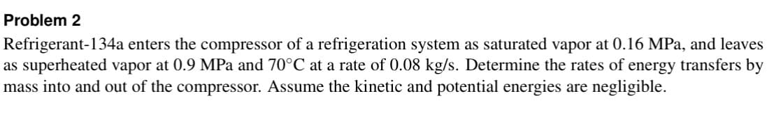 Problem 2
Refrigerant-134a enters the compressor of a refrigeration system as saturated vapor at 0.16 MPa, and leaves
as superheated vapor at 0.9 MPa and 70°C at a rate of 0.08 kg/s. Determine the rates of energy transfers by
mass into and out of the compressor. Assume the kinetic and potential energies are negligible.