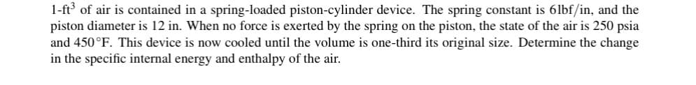 1-ft³ of air is contained in a spring-loaded piston-cylinder device. The spring constant is 6lbf/in, and the
piston diameter is 12 in. When no force is exerted by the spring on the piston, the state of the air is 250 psia
and 450°F. This device is now cooled until the volume is one-third its original size. Determine the change
in the specific internal energy and enthalpy of the air.