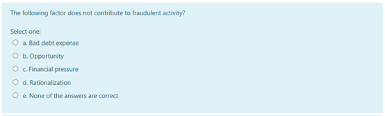 The following factor does not contribute to fraudulent activity?
Select one:
O a. Bad debt expense
O b. Opportunity
O c Financial pressure
O d. Rationalization
O e. None of the answers are correct
