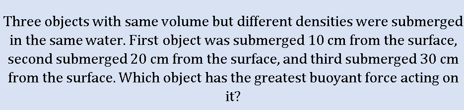 Three objects with same volume but different densities were submerged
in the same water. First object was submerged 10 cm from the surface,
second submerged 20 cm from the surface, and third submerged 30 cm
from the surface. Which object has the greatest buoyant force acting on
it?
