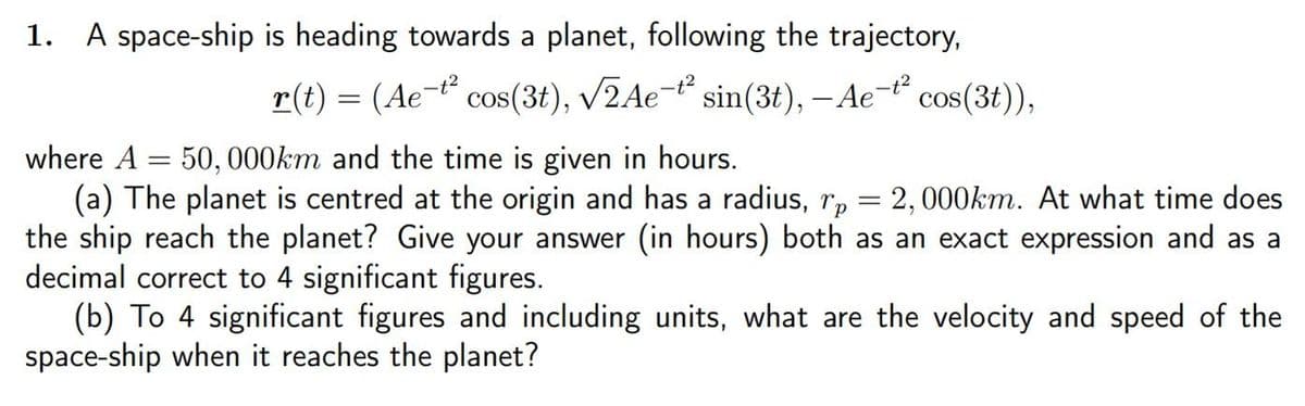 1. A space-ship is heading towards a planet, following the trajectory,
r(t) = (Ae-¹² cos(3t), √2Ae-t² sin(3t), - Ae-t² cos(3t)),
where A 50, 000km and the time is given in hours.
(a) The planet is centred at the origin and has a radius, rp = 2,000km. At what time does
the ship reach the planet? Give your answer (in hours) both as an exact expression and as a
decimal correct to 4 significant figures.
(b) To 4 significant figures and including units, what are the velocity and speed of the
space-ship when it reaches the planet?