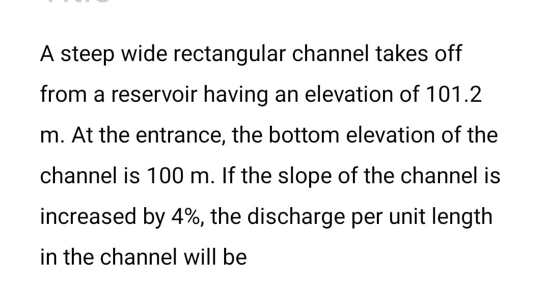 A steep wide rectangular channel takes off
from a reservoir having an elevation of 101.2
m. At the entrance, the bottom elevation of the
channel is 100 m. If the slope of the channel is
increased by 4%, the discharge per unit length
in the channel will be