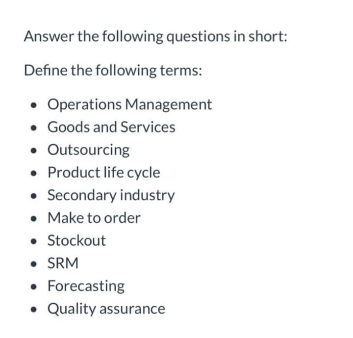 Answer the following questions in short:
Define the following terms:
• Operations Management
• Goods and Services
• Outsourcing
• Product life cycle
• Secondary industry
• Make to order
• Stockout
• SRM
• Forecasting
• Quality assurance
