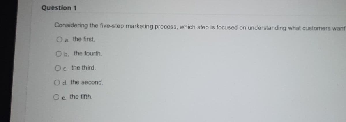 Question 1
Considering the five-step marketing process, which step is focused on understanding what customers want
O a. the first.
O b. the fourth.
Oc. the third.
O d. the second.
O e. the fifth.
