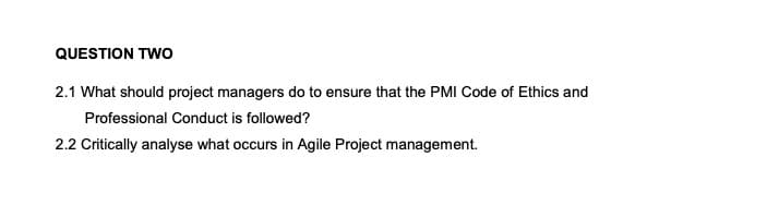 QUESTION TWO
2.1 What should project managers do to ensure that the PMI Code of Ethics and
Professional Conduct is followed?
2.2 Critically analyse what occurs in Agile Project management.
