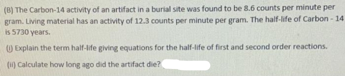 (B) The Carbon-14 activity of an artifact in a burial site was found to be 8.6 counts per minute per
gram. Living material has an activity of 12.3 counts per minute per gram. The half-life of Carbon - 14
is 5730 years.
O Explain the term half-life giving equations for the half-life of first and second order reactions.
(ii) Calculate how long ago did the artifact die?
