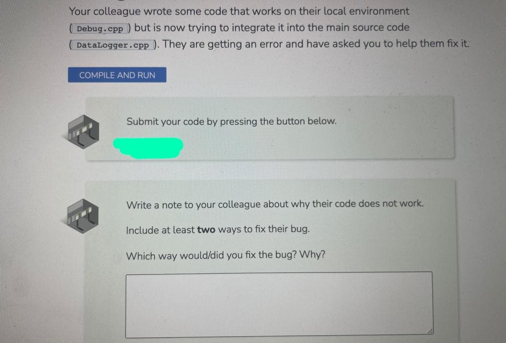 Your colleague wrote some code that works on their local environment
Debug.cpp ) but is now trying to integrate it into the main source code
DataLogger.cpp ). They are getting an error and have asked you to help them fix it.
COMPILE AND RUN
Submit your code by pressing the button below.
Write a note to your colleague about why their code does not work.
Include at least two ways
fix
bug.
Which way would/did you fix the bug? Why?
