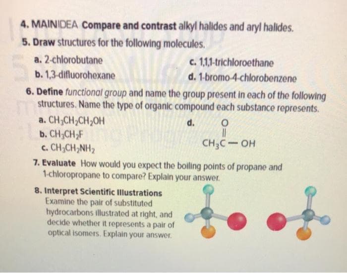 4. MAINIDEA Compare and contrast alkyl halides and aryl halides.
5. Draw structures for the following molecules.
a. 2-chlorobutane
c. 1,1,1-trichloroethane
b. 1,3-difluorohexane
d. 1-bromo-4-chlorobenzene
6. Define functional group and name the group present in each of the following
structures. Name the type of organic compound each substance represents.
a. CH3CH,CH2OH
b. CH;CH,F
c. CH;CH,NH2
7. Evaluate How would you expect the boiling points of propane and
1-chloropropane to compare? Explain your answer.
d.
CH3C- OH
8. Interpret Scientific Illustrations
Examine the pair of substituted
hydrocarbons illustrated at right, and
decide whether it represents a pair of
optical isomers. Explain your answer.
