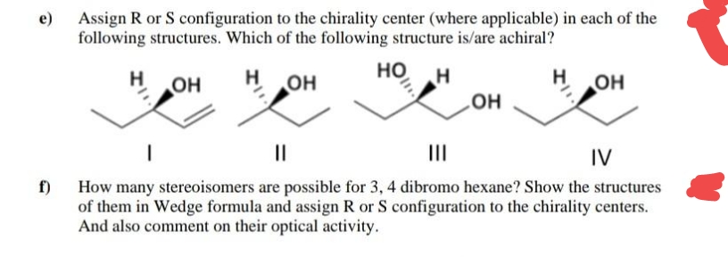 Assign R or S configuration to the chirality center (where applicable) in each of the
following structures. Which of the following structure is/are achiral?
e)
H.
но
OH
он
OH
HO
II
II
IV
f) How many stereoisomers are possible for 3, 4 dibromo hexane? Show the structures
of them in Wedge formula and assign R or S configuration to the chirality centers.
And also comment on their optical activity.
