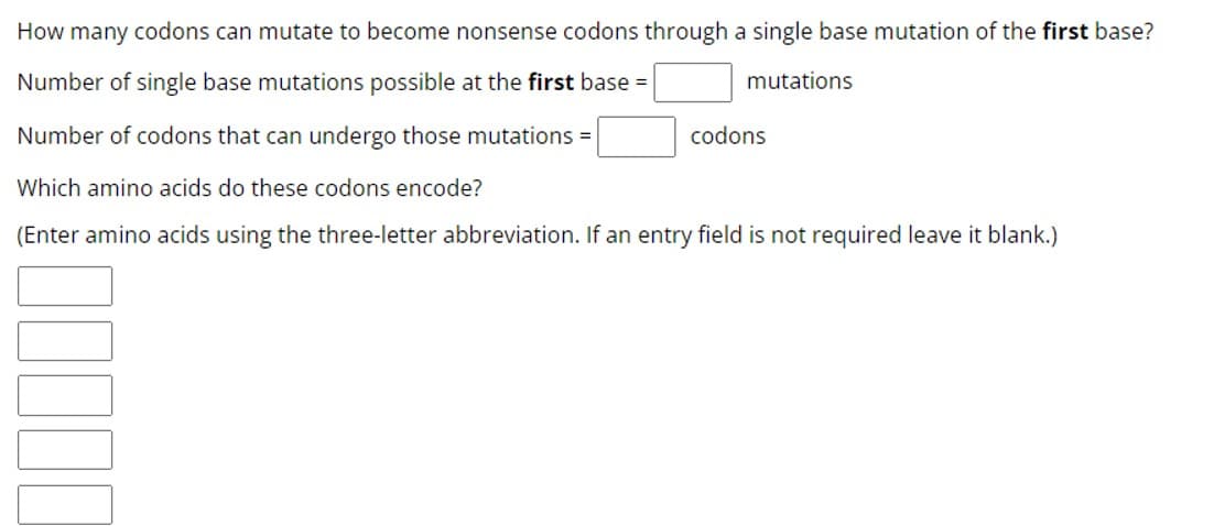 How many codons can mutate to become nonsense codons through a single base mutation of the first base?
Number of single base mutations possible at the first base =
mutations
Number of codons that can undergo those mutations =
Which amino acids do these codons encode?
(Enter amino acids using the three-letter abbreviation. If an entry field is not required leave it blank.)
codons