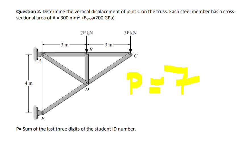 Question 2. Determine the vertical displacement of joint Con the truss. Each steel member has a cross-
sectional area of A = 300 mm?. (Esteel=200 GPa)
2P kN
3P kN
3 m
- 3 m
В
C
PE
4 m
D
E
P= Sum of the last three digits of the student ID number.
