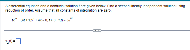 A differential equation and a nontrivial solution f are given below. Find a second linearly independent solution using
reduction of order. Assume that all constants of integration are zero.
4t
tx" - (4t+1)x' + 4x = 0, t> 0; f(t)=3e¹t
x₂ (t) =