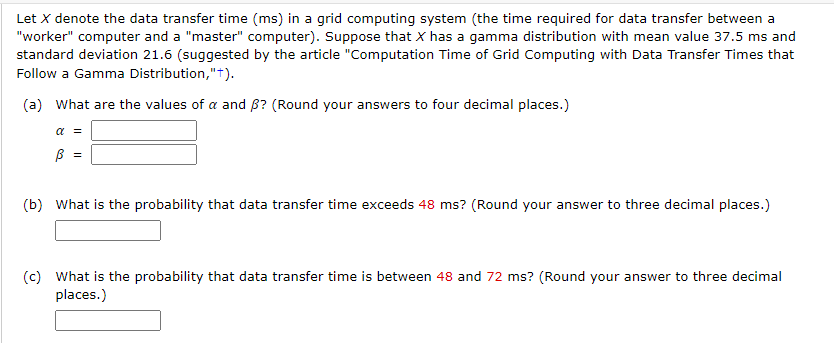 Let X denote the data transfer time (ms) in a grid computing system (the time required for data transfer between a
"worker" computer and a "master" computer). Suppose that X has a gamma distribution with mean value 37.5 ms and
standard deviation 21.6 (suggested by the article "Computation Time of Grid Computing with Data Transfer Times that
Follow a Gamma Distribution,"+).
(a) What are the values of a and ß? (Round your answers to four decimal places.)
α =
ß
=
(b) What is the probability that data transfer time exceeds 48 ms? (Round your answer to three decimal places.)
(c) What is the probability that data transfer time is between 48 and 72 ms? (Round your answer to three decimal
places.)