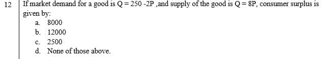 If market demand for a good is Q = 250 -2P ,and supply of the good is Q = 8P, consumer surplus is
given by:
a. 8000
12
b. 12000
c. 2500
d. None of those above.
