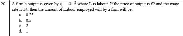20 A firm's output is given by q = 4L? where L is labour. If the price of output is £2 and the wage
rate is £4, then the amount of Labour employed will by a firm will be:
a. 0.25
b. 0.5
C. 2
d. 1
