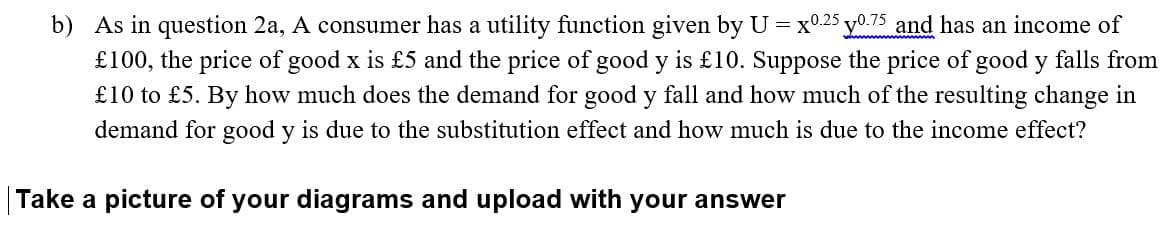b) As in question 2a, A consumer has a utility function given by U = x°.25 y0.75 and has an income of
£100, the price of good x is £5 and the price of good y is £10. Suppose the price of good y falls from
£10 to £5. By how much does the demand for good y fall and how much of the resulting change in
demand for good y is due to the substitution effect and how much is due to the income effect?
Take a picture of your diagrams and upload with your answer
