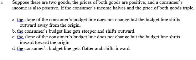 Suppose there are two goods, the prices of both goods are positive, and a consumer's
income is also positive. If the consumer's income halves and the price of both goods triple,
4.
a. the slope of the consumer's budget line does not change but the budget line shifts
outward away from the origin.
b. the consumer's budget line gets steeper and shifts outward.
c. the slope of the consumer's budget line does not change but the budget line shifts
inward toward the origin.
d. the consumer's budget line gets flatter and shifts inward.
