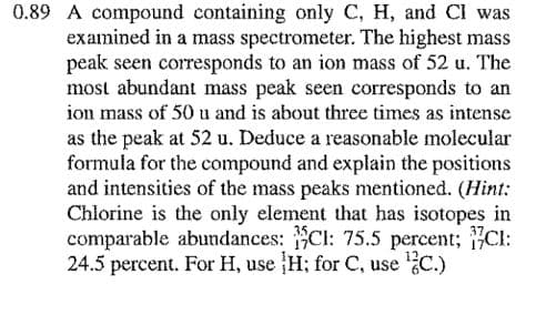 0.89 A compound containing only C, H, and CI was
examined in a mass spectrometer. The highest mass
peak seen corresponds to an ion mass of 52 u. The
most abundant mass peak seen corresponds to an
ion mass of 50 u and is about three times as intense
as the peak at 52 u. Deduce a reasonable molecular
formula for the compound and explain the positions
and intensities of the mass peaks mentioned. (Hint:
Chlorine is the only element that has isotopes in
comparable abundances: Cl: 75.5 percent; Cl:
24.5 percent. For H, use H; for C, use C.)
