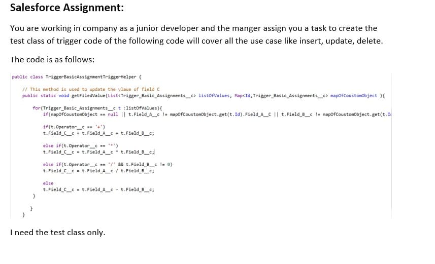 Salesforce Assignment:
You are working in company as a junior developer and the manger assign you a task to create the
test class of trigger code of the following code will cover all the use case like insert, update, delete.
The code is as follows:
public class TriggerBasicAssignmentTriggerHelper (
// This method is used to update the vlaue of field C
public static void getFiledvalue(List<Trigger_Basic_Assignments_c> listofValues, Map<Id, Trigger_Basic_Assignments_c> mapofCoustomobject ){
for (Trigger_Basic_Assignments_ct :listofvalues){
if(mapofCoustomobject == null || t.Field_A_c != mapofCoustomobject.get(t.Id). Field_A_C || t.Field_8_c != mapofCoustomobject.get(t.I
if(t.Operator_ '+')
t.Field C_c = t.Field_A_c + t.Field_B_c;
else if(t.Operator_c *')
t. Field C_c = t.Field A_* t.Field_8_c;
else if(t.Operator_c == /' && t.Field B_c != 0)
t.Field C_c = t.Field A_c / t.Field_B_c;
else
t.Field C_c = t.Field_A_c - t.Field B_c;
I need the test class only.
