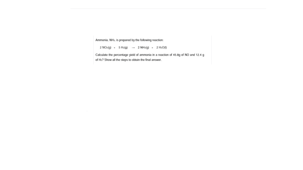 Ammonia, NH3, is prepared by the following reaction:
2 NO2(g) + 5 H2(g) → 2 NH3(g) + 2 H2O()
Calculate the percentage yield of ammonia in a reaction of 45.8g of NO and 12.4 g
of H2? Show all the steps to obtain the final answer.
