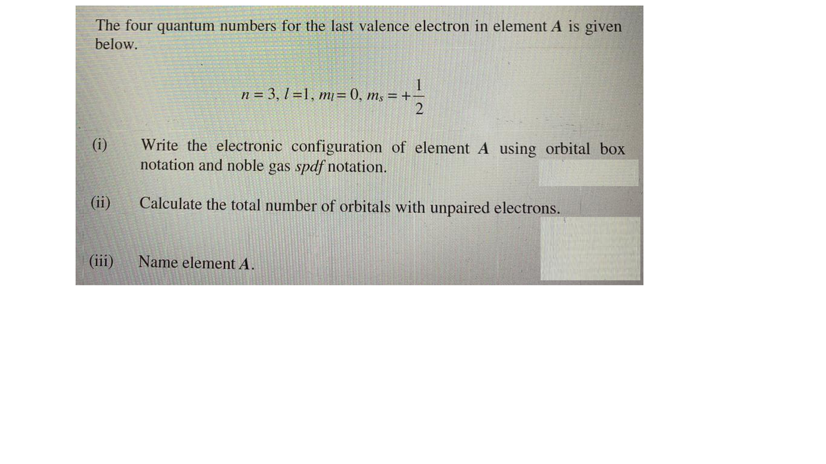 The four quantum numbers for the last valence electron in element A is given
below.
1
n = 3, l =1, mj = 0, m, = +-
(i)
Write the electronic configuration of element A using orbital box
notation and noble gas spdf notation.
(ii)
Calculate the total number of orbitals with unpaired electrons.
(iii)
Name element A.
