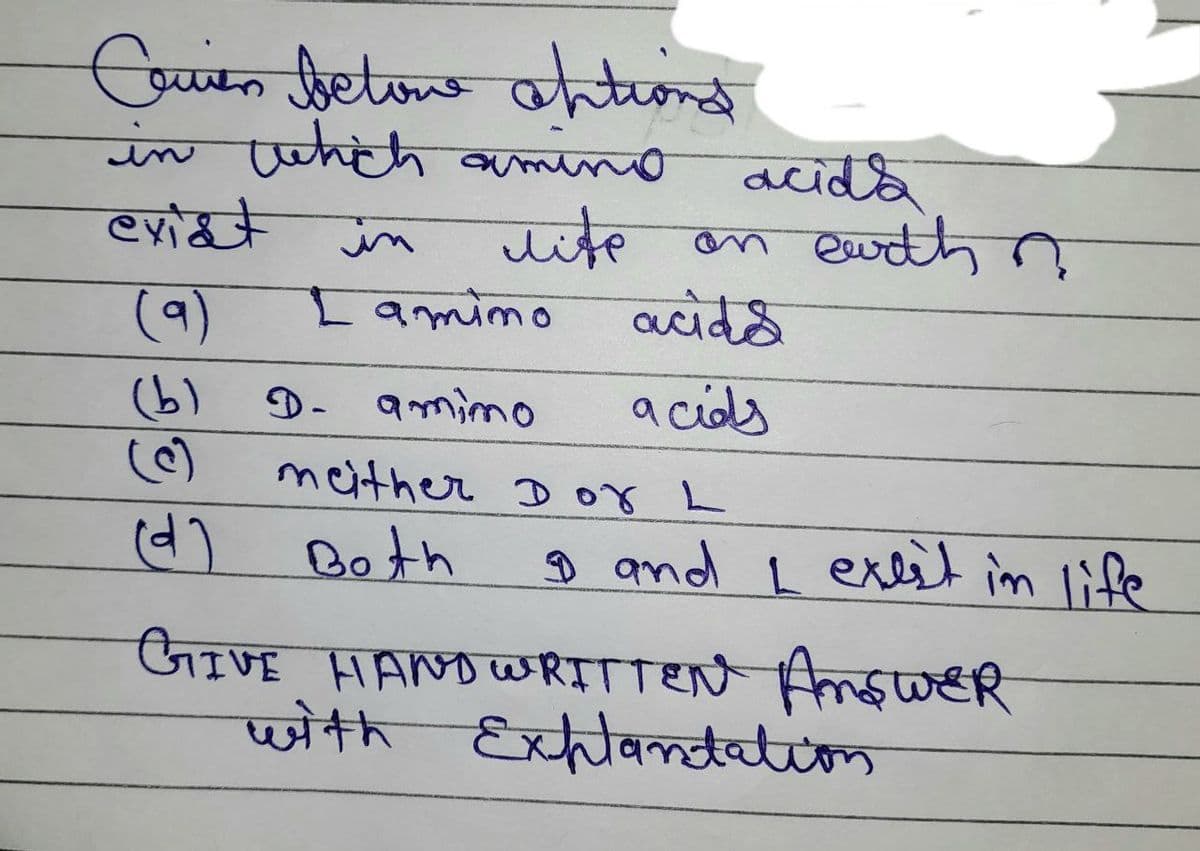 Couren betone antions
не
in which amino
exist
in
life
(9)
Lamino
(b)
D- amimo
acida
on earth n
acids
acids
meither Dor L
(d) Both
9 and I exist in life
GIVE HAND WRITTEN ANSWER
with Explantation