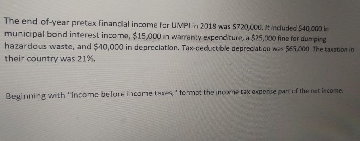 The end-of-year pretax financial income for UMPI in 2018 was $720,000. It included $40,000 in
municipal bond interest income, $15,000 in warranty expenditure, a $25,000 fine for dumping
hazardous waste, and $40,000 in depreciation. Tax-deductible depreciation was $65,000. The taxation in
their country was 21%.
Beginning with "income before income taxes," format the income tax expense part of the net income.