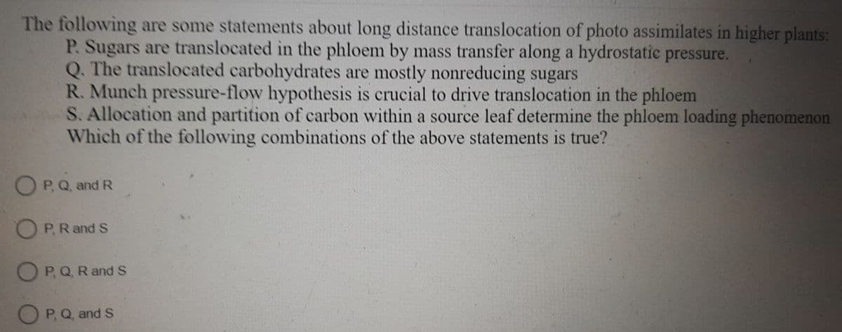 The following are some statements about long distance translocation of photo assimilates in higher plants:
P. Sugars are translocated in the phloem by mass transfer along a hydrostatic pressure.
Q. The translocated carbohydrates are mostly nonreducing sugars
R. Munch pressure-flow hypothesis is crucial to drive translocation in the phloem
S. Allocation and partition of carbon within a source leaf determine the phloem loading phenomenon
Which of the following combinations of the above statements is true?
OP, Q, and R
OP. R and S
OP, Q, R and S
OP, Q, and S