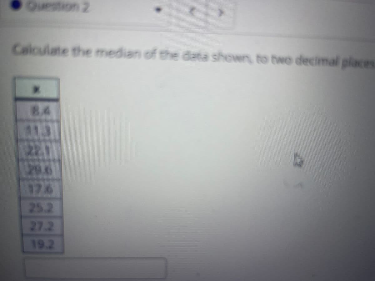 Question 2
Calculate the median of the data shown, to two decimal places
8.4
11.3
22.1
29.6
17.6
25.2
27.2
19.2
