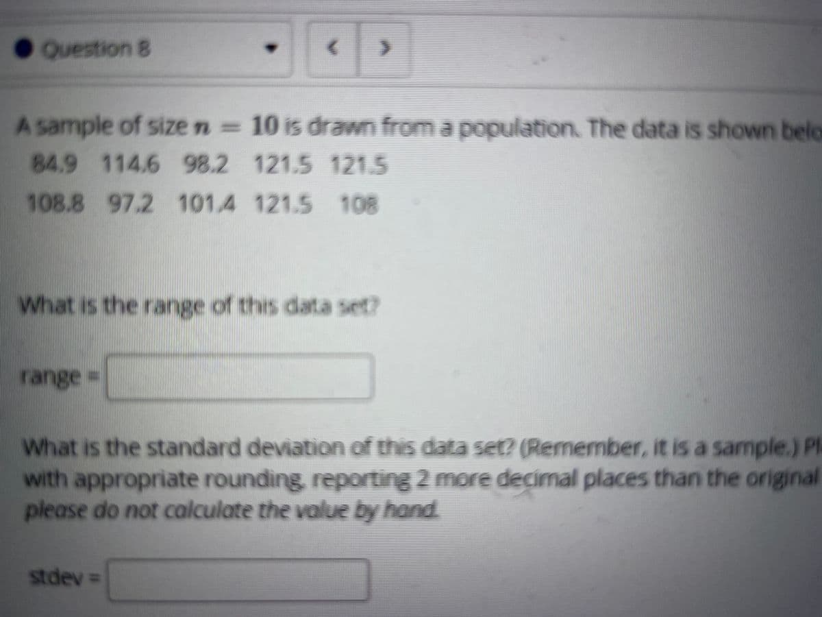 Question 8
A sample of size n= 10 is drawn from a population. The data is shown belo
84.9 114.6 98.2 121.5 121.5
108.8 97.2 101.4 121.5 108
What is the range of this data set?
range=
What is the standard deviation of this data set? (Remember, it is a sample.) PI
with appropriate rounding, reporting 2 more decimal places than the original
please do not calculate the value by hand
stdev%3D
