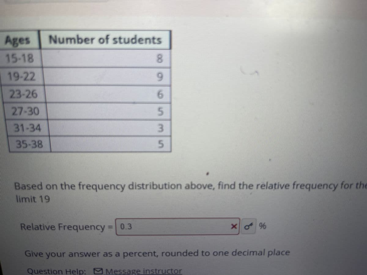 Ages
Number of students
15-18
8.
19-22
6.
23-26
6.
27-30
31-34
35-38
Based on the frequency distribution above, find the relative frequency for the
imit 19
Relative Frequency =0.3
%3D
Give your answer as a percent, rounded to one decimal place
Question Help: Message instructor
5535
