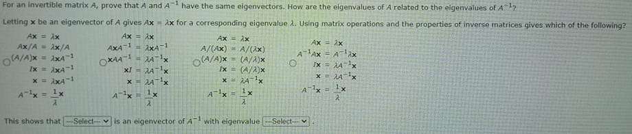 For an invertible matrix A, prove that A and A have the same eigenvectors. How are the eigenvalues of A related to the eigenvalues of A12
Letting x be an eigenvector of A gives Ax = Ax for a corresponding eigenvalue 2. Using matrix operations and the properties of inverse matrices gives which of the following?
XY = X
Ax/A = Ax/A
Ax = Ax
Ax = Ax
A/(Ax)
O(A/A)x = (A/2)x
Ax = Ax
AXA-1
AXA-1
%3D
A/(2x)
%3D
O(A/A)x = ixA-1
Ix = AxA-
x = AxA-1
Ax = 1x
OXAA-1 = 1A-1x
xI = Ax
x = Ax
AAx = A-lax
O Ix = A-x
x = JAx
%3!
Ix = (A/A)x
x = AA-1x
Ax = 1x
!!
A1x = 1x
A-lx = 1x
This shows that
Selectvis an eigenvector of A
-1
with eigenvalue
-Select- v
