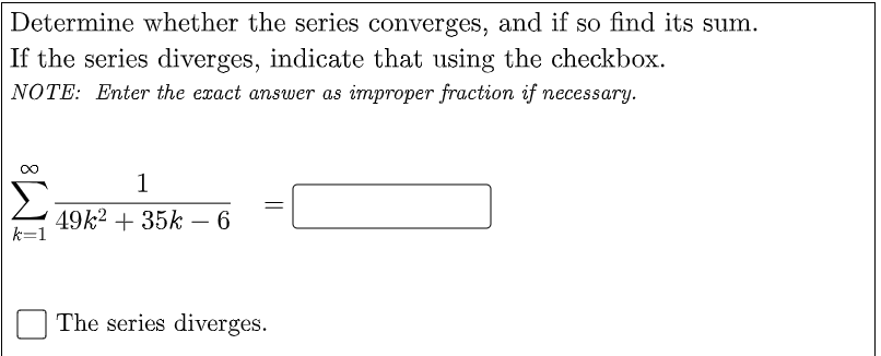 Determine whether the series converges, and if so find its sum.
If the series diverges, indicate that using the checkbox.
NOTE: Enter the exact answer as improper fraction if necessary.
1
49k2 + 35k - 6
k=1
The series diverges.
||
