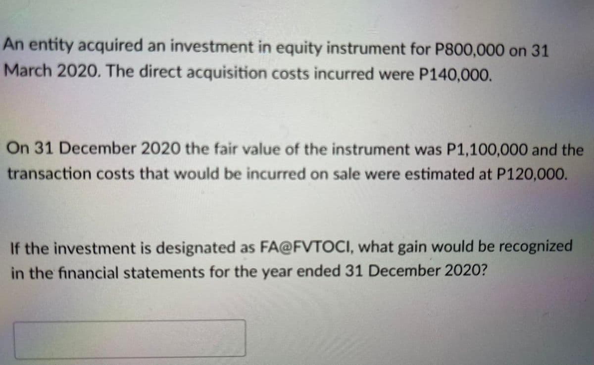 An entity acquired an investment in equity instrument for P800,000 on 31
March 2020. The direct acquisition costs incurred were P140,000.
On 31 December 2020 the fair value of the instrument was P1,100,000 and the
transaction costs that would be incurred on sale were estimated at P120,000.
If the investment is designated as FA@FVTOCI, what gain would be recognized
in the financial statements for the year ended 31 December 2020?
