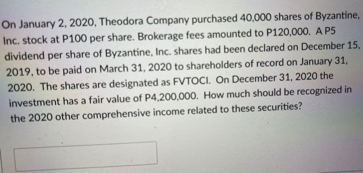 On January 2, 2020, Theodora Company purchased 40,000 shares of Byzantine,
Inc. stock at P100 per share. Brokerage fees amounted to P120,000. A P5
dividend per share of Byzantine, Inc. shares had been declared on December 15,
2019, to be paid on March 31, 2020 to shareholders of record on January 31,
2020. The shares are designated as FVTOCI. On December 31, 2020 the
investment has a fair value of P4,200,000. How much should be recognized in
the 2020 other comprehensive income related to these securities?
