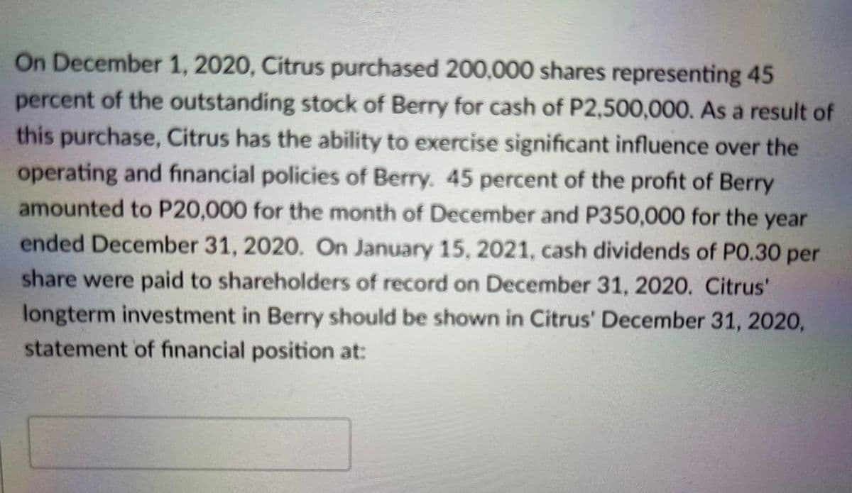 On December 1, 2020, Citrus purchased 200,000 shares representing 45
percent of the outstanding stock of Berry for cash of P2,500,000. As a result of
this purchase, Citrus has the ability to exercise significant influence over the
operating and financial policies of Berry. 45 percent of the profit of Berry
amounted to P20,000 for the month of December and P350,000 for the year
ended December 31, 2020. On January 15, 2021, cash dividends of PO.30 per
share were paid to shareholders of record on December 31, 2020. Citrus'
longterm investment in Berry should be shown in Citrus' December 31, 2020,
statement of financial position at:
