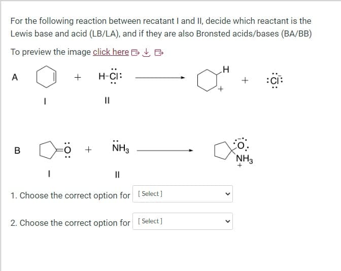 For the following reaction between recatant I and II, decide which reactant is the
Lewis base and acid (LB/LA), and if they are also Bronsted acids/bases (BA/BB)
To preview the image click here Ve
A
B
:O:
+
+
H-CI:
||
NH3
||
1. Choose the correct option for [Select]
2. Choose the correct option for [Select]
H
a
<
>
+ :C:
NH3
+