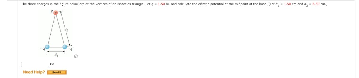 The three charges in the figure below are at the vertices of an isosceles triangle. Let q = 1.50 nC and calculate the electric potential at the midpoint of the base. (Let d₁ = 1.50 cm and d₂ = 6.50 cm.)
Need Help?
KV
d₁
Read It
Ⓡ