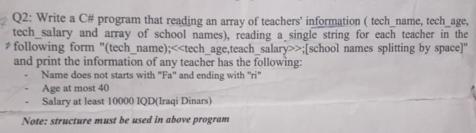 Q2: Write a C# program that reading an array of teachers' information (tech_name, tech_age,
tech_salary and array of school names), reading a single string for each teacher in the
following form "(tech_name);<<tech_age,teach_salary>>;[school names splitting by space]"
and print the information of any teacher has the following:
Name does not starts with "Fa" and ending with "ri"
Age at most 40
Salary at least 10000 IQD(Iraqi Dinars)
Note: structure must be used in above program