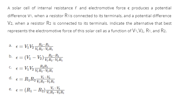 A solar cell of internal resistance and electromotive force € produces a potential
difference V1, when a resistor R₁is connected to its terminals, and a potential difference
V2, when a resistor R2 is connected to its terminals. Indicate the alternative that best
represents the electromotive force of this solar cell as a function of V1, V2, R1, and R2.
a.
C.
R₂-R₁
b. € = (V₁ V₂) V₁ R₂ V₂ R₁
d.
€ = V₁ V₂
e.
R₂-R₁
Vj R₂-V₂R₁
€ = V₁ V₂
R₂R₁
Vj R₂-V₂R₁
V₁-V₂
€ = R₁ R₂ V₁R₂-V₂R₁
V₁-V/₂
€
= (R₁ - R₂) Vj R₂-V₂R₁